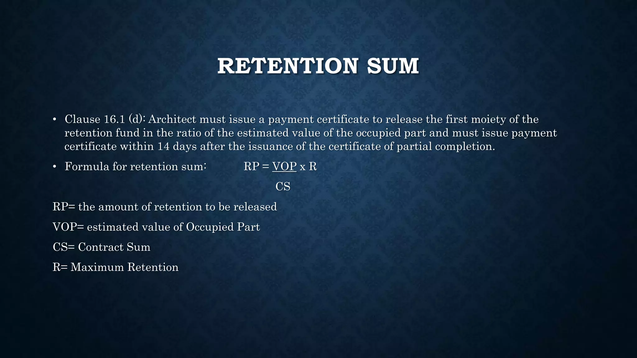 RETENTION SUM
• Clause 16.1 (d): Architect must issue a payment certificate to release the first moiety of the
retention fund in the ratio of the estimated value of the occupied part and must issue payment
certificate within 14 days after the issuance of the certificate of partial completion.
• Formula for retention sum: RP = VOP x R
CS
RP= the amount of retention to be released
VOP= estimated value of Occupied Part
CS= Contract Sum
R= Maximum Retention
 