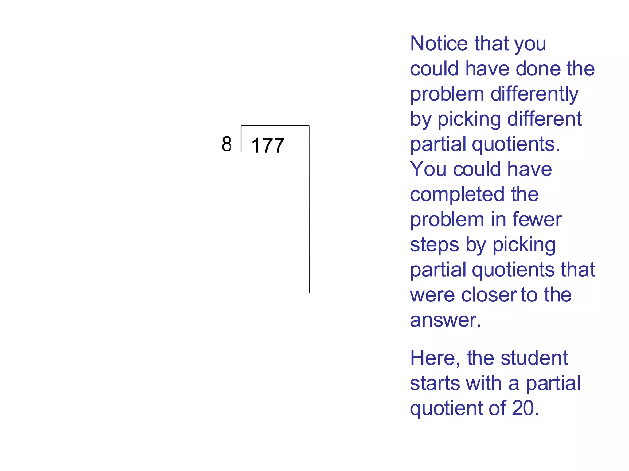 177 8 Notice that you could have done the problem differently by picking different partial quotients. You could have completed the problem in fewer steps by picking partial quotients that were closer to the answer.  Here, the student starts with a partial quotient of 20. 