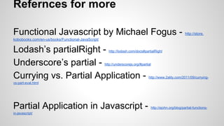 Refernces for more
Functional Javascript by Michael Fogus -

http://store.

kobobooks.com/en-us/books/Functional-JavaScript/

Lodash’s partialRight Underscore’s partial Currying vs. Partial Application -

http://lodash.com/docs#partialRight

http://underscorejs.org/#partial

http://www.2ality.com/2011/09/currying-

vs-part-eval.html

Partial Application in Javascript in-javascript/

http://ejohn.org/blog/partial-functions-

 