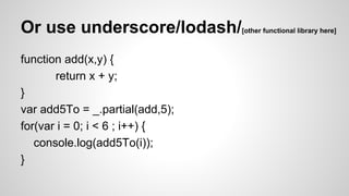 Or use underscore/lodash/
function add(x,y) {
return x + y;
}
var add5To = _.partial(add,5);
for(var i = 0; i < 6 ; i++) {
console.log(add5To(i));
}

[other functional library here]

 