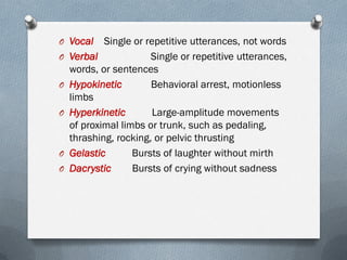 O Vocal Single or repetitive utterances, not words
O Verbal Single or repetitive utterances,
words, or sentences
O Hypokinetic Behavioral arrest, motionless
limbs
O Hyperkinetic Large-amplitude movements
of proximal limbs or trunk, such as pedaling,
thrashing, rocking, or pelvic thrusting
O Gelastic Bursts of laughter without mirth
O Dacrystic Bursts of crying without sadness
 