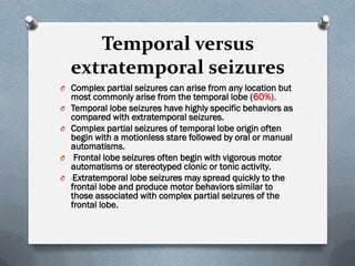 Temporal versus
extratemporal seizures
O Complex partial seizures can arise from any location but
most commonly arise from the temporal lobe (60%).
O Temporal lobe seizures have highly specific behaviors as
compared with extratemporal seizures.
O Complex partial seizures of temporal lobe origin often
begin with a motionless stare followed by oral or manual
automatisms.
O Frontal lobe seizures often begin with vigorous motor
automatisms or stereotyped clonic or tonic activity.
O Extratemporal lobe seizures may spread quickly to the
frontal lobe and produce motor behaviors similar to
those associated with complex partial seizures of the
frontal lobe.
 