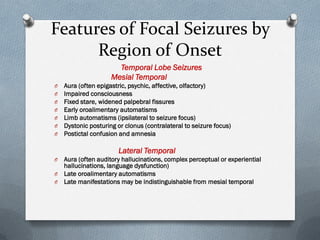 Features of Focal Seizures by
Region of Onset
Temporal Lobe Seizures
Mesial Temporal
O Aura (often epigastric, psychic, affective, olfactory)
O Impaired consciousness
O Fixed stare, widened palpebral fissures
O Early oroalimentary automatisms
O Limb automatisms (ipsilateral to seizure focus)
O Dystonic posturing or clonus (contralateral to seizure focus)
O Postictal confusion and amnesia
Lateral Temporal
O Aura (often auditory hallucinations, complex perceptual or experiential
hallucinations, language dysfunction)
O Late oroalimentary automatisms
O Late manifestations may be indistinguishable from mesial temporal
 