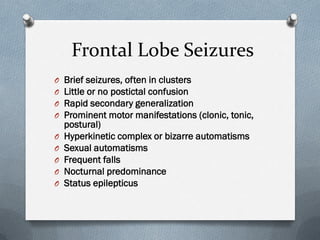 Frontal Lobe Seizures
O Brief seizures, often in clusters
O Little or no postictal confusion
O Rapid secondary generalization
O Prominent motor manifestations (clonic, tonic,
postural)
O Hyperkinetic complex or bizarre automatisms
O Sexual automatisms
O Frequent falls
O Nocturnal predominance
O Status epilepticus
 