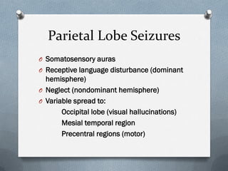 Parietal Lobe Seizures
O Somatosensory auras
O Receptive language disturbance (dominant
hemisphere)
O Neglect (nondominant hemisphere)
O Variable spread to:
Occipital lobe (visual hallucinations)
Mesial temporal region
Precentral regions (motor)
 