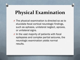 Physical Examination
O The physical examination is directed so as to
elucidate focal cortical neurologic findings,
such as aphasia, unilateral neglect, apraxia,
or unilateral signs.
O In the vast majority of patients with focal
epilepsies and complex partial seizures, the
neurologic examination yields normal
results.
 