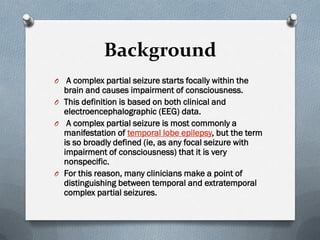 Background
O A complex partial seizure starts focally within the
brain and causes impairment of consciousness.
O This definition is based on both clinical and
electroencephalographic (EEG) data.
O A complex partial seizure is most commonly a
manifestation of temporal lobe epilepsy, but the term
is so broadly defined (ie, as any focal seizure with
impairment of consciousness) that it is very
nonspecific.
O For this reason, many clinicians make a point of
distinguishing between temporal and extratemporal
complex partial seizures.
 
