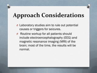 Approach Considerations
O Laboratory studies aim to rule out potential
causes or triggers for seizures.
O Routine workup for all patients should
include electroencephalography (EEG) and
magnetic resonance imaging (MRI) of the
brain; most of the time, the results will be
normal.
 