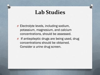 Lab Studies
O Electrolyte levels, including sodium,
potassium, magnesium, and calcium
concentrations, should be assessed.
O If antiepileptic drugs are being used, drug
concentrations should be obtained.
Consider a urine drug screen.
 