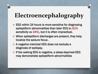 Electroencephalography
O EEG within 24 hours is more sensitive for diagnosing
epileptiform abnormalities than later EEG is (51%
sensitivity vs 34%), but it is often impractical.
O When epileptiform discharges are present, they help
localize the seizure focus .
O A negative interictal EEG does not exclude a
diagnosis of epilepsy.
O If the waking EEG is negative, a sleep-deprived EEG
may demonstrate epileptiform abnormalities
 