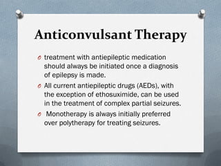 Anticonvulsant Therapy
O treatment with antiepileptic medication
should always be initiated once a diagnosis
of epilepsy is made.
O All current antiepileptic drugs (AEDs), with
the exception of ethosuximide, can be used
in the treatment of complex partial seizures.
O Monotherapy is always initially preferred
over polytherapy for treating seizures.
 