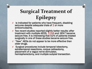 Surgical Treatment of
Epilepsy
O is indicated for patients who have frequent, disabling
seizures despite adequate trials of 2 or more
anticonvulsants.
O Two recent studies reported slightly better results: after
treatment with multiple AEDS, 11%6 and 16%7 became
seizure free. It is interesting that 52% of patients treated
surgically in one of these studies became seizure free.
O ‘‘New’’ AEDs do not appear to be more effective than
older drugs.
O Surgical procedures include temporal lobectomy,
extratemporal resections, corpus callosotomy,
placement of a vagus nerve stimulator,
hemispherectomy, and multiple subpial transection.
 