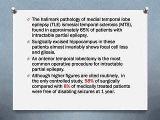 O The hallmark pathology of medial temporal lobe
epilepsy (TLE) ismesial temporal sclerosis (MTS),
found in approximately 65% of patients with
intractable partial epilepsy.
O Surgically excised hippocampus in these
patients almost invariably shows focal cell loss
and gliosis.
O An anterior temporal lobectomy is the most
common operative procedure for intractable
partial epilepsy.
O Although higher figures are cited routinely, in
the only controlled study, 58% of surgically
compared with 8% of medically treated patients
were free of disabling seizures at 1 year.
 