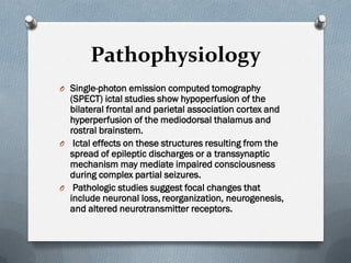 Pathophysiology
O Single-photon emission computed tomography
(SPECT) ictal studies show hypoperfusion of the
bilateral frontal and parietal association cortex and
hyperperfusion of the mediodorsal thalamus and
rostral brainstem.
O Ictal effects on these structures resulting from the
spread of epileptic discharges or a transsynaptic
mechanism may mediate impaired consciousness
during complex partial seizures.
O Pathologic studies suggest focal changes that
include neuronal loss, reorganization, neurogenesis,
and altered neurotransmitter receptors.
 