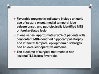 O Favorable prognostic indicators include an early
age of seizure onset, medial temporal lobe
seizure onset, and pathologically identified MTS
or foreign-tissue lesion
O In one series, approximately 90% of patients with
concordant MRI-identified hippocampal atrophy
and interictal temporal epileptiform discharges
had an excellent operative outcome.
O The outcome of surgical treatment in non
lesional TLE is less favorable.
 