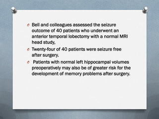 O Bell and colleagues assessed the seizure
outcome of 40 patients who underwent an
anterior temporal lobectomy with a normal MRI
head study,
O Twenty-four of 40 patients were seizure free
after surgery.
O Patients with normal left hippocampal volumes
preoperatively may also be of greater risk for the
development of memory problems after surgery.
 