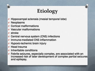 Etiology
O Hippocampal sclerosis (mesial temporal lobe)
O Neoplasms
O Cortical malformations
O Vascular malformations
O stroke
O Central nervous system (CNS) infections
O Immune-mediated CNS inflammation
O Hypoxic-ischemic brain injury
O Head trauma
O Inheritable conditions
O Febrile seizures, especially complex, are associated with an
increased risk of later development of complex partial seizures
and epilepsy.
 