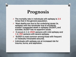 Prognosis
O The mortality rate in individuals with epilepsy is 2-3
times that in the general population.
O Most deaths are due to the underlying cause (ie,
epilepsy) with the remainder due to accidents,
sudden unexpected death in epilepsy (SUDEP), and
suicides. SUDEP has no apparent cause.
O It occurs in 1 in 2500 persons with mild epilepsy and
1 in 250 persons with severe epilepsy.
O SUDEP is most common among those with frequent
or medically intractable seizures.
O Individuals with epilepsy are at increased risk for
trauma, burns, and aspiration.
 