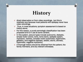 History
O direct observation or from video recordings , but this is
relatively rare because most patients with epilepsy never have
video recordings.
O Thus, in most situations, symptom assessment is based on
history alone.
O For this reason, a purely semiologic classification has been
proposed and is in use at some centers.
O In this system, seizure types include autonomic, dialeptic,
simple motor (clonic, tonic, tonic-clonic, epileptic spasm,
myoclonic, versive), complex motor (automotor, hypermotor,
gelastic), and negative (aphasic, astatic, atonic, akinetic,
hypomotor, negative myoclonic).
O A thorough history should be obtained from the patient, the
family members, and any relevant witnesses.
 