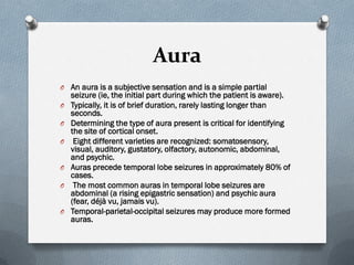 Aura
O An aura is a subjective sensation and is a simple partial
seizure (ie, the initial part during which the patient is aware).
O Typically, it is of brief duration, rarely lasting longer than
seconds.
O Determining the type of aura present is critical for identifying
the site of cortical onset.
O Eight different varieties are recognized: somatosensory,
visual, auditory, gustatory, olfactory, autonomic, abdominal,
and psychic.
O Auras precede temporal lobe seizures in approximately 80% of
cases.
O The most common auras in temporal lobe seizures are
abdominal (a rising epigastric sensation) and psychic aura
(fear, déjà vu, jamais vu).
O Temporal-parietal-occipital seizures may produce more formed
auras.
 