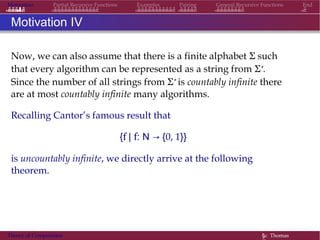 Motivation Partial Recursive Functions Examples Pairing General Recursive Functions End
Motivation IV
Now, we can also assume that there is a finite alphabet Σ such
that every algorithm can be represented as a string from Σ∗.
Since the number of all strings from Σ∗ is countably infinite there
are at most countably infinite many algorithms.
Recalling Cantor’s famous result that
{f | f: N → {0, 1}}
is uncountably infinite, we directly arrive at the following
theorem.
Theory of Computation §c Thomas
 