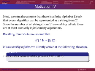 Motivation Partial Recursive Functions Examples Pairing General Recursive Functions End
Motivation IV
Now, we can also assume that there is a finite alphabet Σ such
that every algorithm can be represented as a string from Σ∗.
Since the number of all strings from Σ∗ is countably infinite there
are at most countably infinite many algorithms.
Recalling Cantor’s famous result that
{f | f: N → {0, 1}}
is uncountably infinite, we directly arrive at the following theorem.
Theorem 1
There exists a noncomputable function f: N → {0, 1}.
Theory of Computation §c Thomas
 