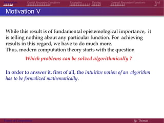 Motivation Partial Recursive Functions Examples Pairing General Recursive Functions End
Motivation V
While this result is of fundamental epistemological importance, it
is telling nothing about any particular function. For achieving
results in this regard, we have to do much more.
Thus, modern computation theory starts with the question
Which problems can be solved algorithmically ?
In order to answer it, first of all, the intuitive notion of an algorithm
has to be formalized mathematically.
Theory of Computation §c Thomas
 