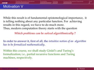 Motivation Partial Recursive Functions Examples Pairing General Recursive Functions End
Motivation V
While this result is of fundamental epistemological importance, it
is telling nothing about any particular function. For achieving
results in this regard, we have to do much more.
Thus, modern computation theory starts with the question
Which problems can be solved algorithmically ?
In order to answer it, first of all, the intuitive notion of an algorithm
has to be formalized mathematically.
Within this course, we shall study Gödel’s and Turing’s
formalization; i.e., partial recursive functions and Turing
machines, respectively.
Theory of Computation §c Thomas
 