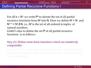 EndMotivation Partial Recursive Functions Examples Pairing General Recursive Functions
Defining Partial Recursive Functions I
For all n ∈ N+ we write Pn to denote the set of all partial
recursive functions from Nn into N. Here we define N1 = N and
Nn+1 = Nn × N, i.e., Nn is the set of all ordered n-tuples of
natural numbers.
Gödel’s idea to define the set P of all partial recursive
functions is as follows:
Step (1): Define some basic functions which are intuitively
computable.
Step (2): Define some rules that can be used to construct new
computable functions from functions that are already known
to be computable.
Theory of Computation §c Thomas
 