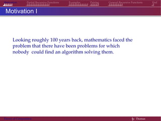 Motivation Partial Recursive Functions Examples Pairing General Recursive Functions End
Motivation I
Looking roughly 100 years back, mathematics faced the
problem that there have been problems for which
nobody could find an algorithm solving them.
Theory of Computation §c Thomas
 