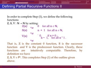 EndMotivation Partial Recursive Functions Examples Pairing General Recursive Functions
Defining Partial Recursive Functions II
In order to complete Step (1), we define the following
functions
Z, S, V : N → N by setting:
0 for all n ∈ N,Z(n)
S(n)
V(n)
=df
=df
=df
n + 1 for all n ∈ N,
.
0, if n = 0 ;
n − 1, for all n “ 1 .
That is, Z is the constant 0 function, S is the successor
function and V is the predecessor function. Clearly, these
functions are intuitively computable. Therefore, by
definition we have
Z, S, V ∈ P1. This completes Step (1) of the outline given
above.
Theory of Computation §c Thomas
 