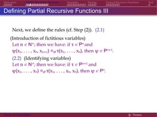EndMotivation Partial Recursive Functions Examples Pairing General Recursive Functions
Defining Partial Recursive Functions III
Next, we define the rules (cf. Step (2)). (2.1)
(Introduction of fictitious variables)
Let n ∈ N+; then we have: if τ ∈ Pn and
ψ(x1, . . . , xn, xn+1) =df τ(x1, . . . , xn), then ψ ∈ Pn+1.
(2.2) (Identifying variables)
Let n ∈ N+; then we have: if τ ∈ Pn+1 and
ψ(x1, . . . , xn) =df τ(x1, . . . , xn, xn), then ψ ∈ Pn.
Theory of Computation §c Thomas
 