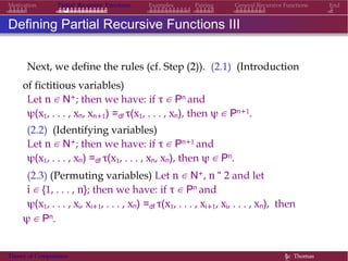 EndMotivation Partial Recursive Functions Examples Pairing General Recursive Functions
Defining Partial Recursive Functions III
Next, we define the rules (cf. Step (2)). (2.1) (Introduction
of fictitious variables)
Let n ∈ N+; then we have: if τ ∈ Pn and
ψ(x1, . . . , xn, xn+1) =df τ(x1, . . . , xn), then ψ ∈ Pn+1.
(2.2) (Identifying variables)
Let n ∈ N+; then we have: if τ ∈ Pn+1 and
ψ(x1, . . . , xn) =df τ(x1, . . . , xn, xn), then ψ ∈ Pn.
(2.3) (Permuting variables) Let n ∈ N+, n “ 2 and let
i ∈ {1, . . . , n}; then we have: if τ ∈ Pn and
ψ(x1, . . . , xi, xi+1, . . . , xn) =df τ(x1, . . . , xi+1, xi, . . . , xn), then
ψ ∈ Pn.
Theory of Computation §c Thomas
 