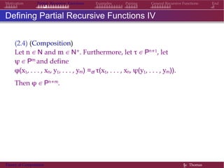 EndMotivation Partial Recursive Functions Examples Pairing General Recursive Functions
Defining Partial Recursive Functions IV
(2.4) (Composition)
Let n ∈ N and m ∈ N+. Furthermore, let τ ∈ Pn+1, let
ψ ∈ Pm and define
φ(x1, . . . , xn, y1, . . . , ym) =df τ(x1, . . . , xn, ψ(y1, . . . , ym)).
Then φ ∈ Pn+m.
Theory of Computation §c Thomas
 