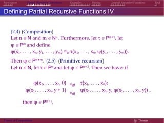EndMotivation Partial Recursive Functions Examples Pairing General Recursive Functions
Defining Partial Recursive Functions IV
(2.4) (Composition)
Let n ∈ N and m ∈ N+. Furthermore, let τ ∈ Pn+1, let
ψ ∈ Pm and define
φ(x1, . . . , xn, y1, . . . , ym) =df τ(x1, . . . , xn, ψ(y1, . . . , ym)).
Then φ ∈ Pn+m. (2.5) (Primitive recursion)
Let n ∈ N, let τ ∈ Pn and let ψ ∈ Pn+2. Then we have: if
φ(x1, . . . , xn, 0) =df
τ(x1, . . . , xn);
φ(x1, . . . , xn, y + 1)
=df
ψ(x1, . . . , xn, y, φ(x1, . . . , xn, y)) ,
then φ ∈ Pn+1.
Theory of Computation §c Thomas
 