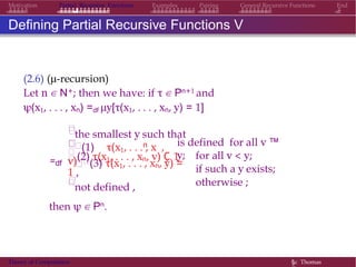 EndMotivation Partial Recursive Functions Examples Pairing General Recursive Functions
Defining Partial Recursive Functions V
(2.6) (µ-recursion)
Let n ∈ N+; then we have: if τ ∈ Pn+1 and
ψ(x1, . . . , xn) =df µy[τ(x1, . . . , xn, y) = 1]
=df




the smallest y such that
n(1) τ(x1, . . . , x ,
v)
is defined for all v ™
y;(2) τ(x1, . . . , xn, v) Ç 1
(3) τ(x1, . . . , xn, y) =
1 ,

not defined ,
for all v < y;
if such a y exists;
otherwise ;
then ψ ∈ Pn.
Theory of Computation §c Thomas
 