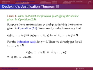 EndMotivation Partial Recursive Functions Examples Pairing General Recursive Functions
Dedekind’s Justification Theorem III
Claim 1. There is at most one function φ satisfying the scheme
given in Operation (2.5).
Suppose there are functions φ1 and φ2 satisfying the scheme
given in Operation (2.5). We show by induction over y that
φ1(x1, . . . , xn, y) = φ2(x1, . . . , xn, y) for all x1, . . . , xn, y ∈ N .
For the induction basis, let y = 0. Then we directly get for all
x1, . . . , xn ∈ N
φ1(x1, . . . , xn, 0) = τ(x1, . . . , xn)
= φ2(x1, . . . , xn, 0) .
Theory of Computation §c Thomas
 