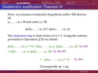 General Recursive Functions EndMotivation Partial Recursive Functions Examples Pairing
Dedekind’s Justification Theorem IV
Now, we assume as induction hypothesis (abbr. IH) that for
all
x1, . . . , xn ∈ N and some y ∈ N
φ1(x1, . . . , xn, y) = φ2(x1, . . . , xn, y) .
The induction step is done from y to y + 1. Using the scheme
provided in Operation (2.5) we obtain
φ1(x1, . . . , xn, y + 1) = ψ(x1, . . . , xn, y, φ1(x1, . . . , xn, y)) by def.
= ψ(x1, . . . , xn, y, φ2(x1, . . . , xn, y)) by the IH
by def. .= φ2(x1, . . . , xn, y + 1)
Consequently φ1 = φ2,
and Claim 1 is proved.Theory of Computation §c Thomas
 