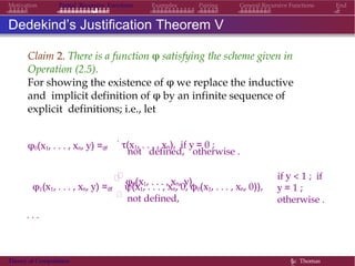EndMotivation Partial Recursive Functions Examples Pairing General Recursive Functions
Dedekind’s Justification Theorem V
Claim 2. There is a function φ satisfying the scheme given in
Operation (2.5).
For showing the existence of φ we replace the inductive
and implicit definition of φ by an infinite sequence of
explicit definitions; i.e., let
φ0(x1, . . . , xn, y) =df
.
τ(x1, . . . , xn), if y = 0 ;
not defined, otherwise .

φ0(x1, . . . , xn, y),
if y < 1 ; if
y = 1 ;
otherwise .
φ1(x1, . . . , xn, y) =df

ψ(x1, . . . , xn, 0, φ0(x1, . . . , xn, 0)),

not defined,
. . .
Theory of Computation §c Thomas
 