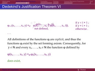 General Recursive Functions EndMotivation Partial Recursive Functions Examples Pairing
Dedekind’s Justification Theorem VI

φi(x1, . . . , xn, y),
if y < i + 1 ;
if y = i + 1 ;
otherwise .
φi+1(x1, . . . , xn, y) =df

ψ(x1, . . . , xn, i, φi(x1, . . . , xn, i)),

not defined,
. . .
All definitions of the functions φi are explicit, and thus the
functions φi exist by the set forming axiom. Consequently, for
y ∈ N and every x1, . . . , xn ∈ N the function φ defined by
φ(x1, . . . , xn, y) =df φy(x1, . . . , xn, y)
does exist.
Theory of Computation §c Thomas
 