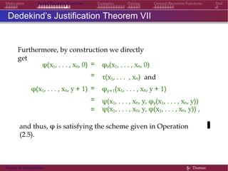 Motivation Partial Recursive Functions Examples Pairing General Recursive Functions End
Dedekind’s Justification Theorem VII
Furthermore, by construction we directly
get
φ(x1, . . . , xn, 0) =
=
φ0(x1, . . . , xn, 0)
τ(x1, . . . , xn) and
φ(x1, . . . , xn, y + 1) =
=
φy+1(x1, . . . , xn, y + 1)
ψ(x1, . . . , xn, y, φy(x1, . . . , xn, y))
= ψ(x1, . . . , xn, y, φ(x1, . . . , xn, y)) ,
and thus, φ is satisfying the scheme given in Operation
(2.5).
Theory of Computation §c Thomas
 