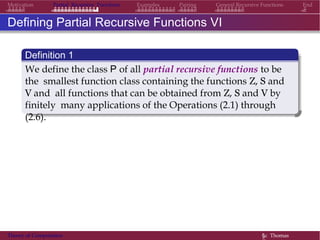 EndMotivation Partial Recursive Functions Examples Pairing General Recursive Functions
Defining Partial Recursive Functions VI
Definition 1
We define the class P of all partial recursive functions to be
the smallest function class containing the functions Z, S and
V and all functions that can be obtained from Z, S and V by
finitely many applications of the Operations (2.1) through
(2.6).
Theory of Computation §c Thomas
 
