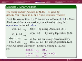 Motivation Partial Recursive Functions Examples Pairing General Recursive Functions End
Example 2 (Binary Addition)
The binary addition function α: N × N → N given by
α(n, m) = n + m for all n, m ∈ N is is primitive recursive.
Proof. By assumption, S ∈ P. As shown in Example 1, I ∈ Prim.
First, we define some auxiliary functions by using the
operations indicated below.
ψ(x1, x2)
ψ˜ (x1, x2)
=df
=df
S(x1) by using Operation (2.1);
ψ(x2, x1) by using Operation (2.3);
τ(x1, x2, x3) =df ψ˜ (x1, x2) by using Operation (2.1);
τ˜(x1, x2, x3)
=df
τ(x1, x3, x2) by using Operation (2.3) .
Now, we apply Operation (2.5) for defining α, i.e., we
set α(n, 0)
α(n, m
+ 1)
=df
=df
I(n),
τ˜(n, m, α(n,
m)) .
Theory of Computation §c Thomas
 