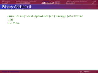Examples Pairing General Recursive Functions EndMotivation Partial Recursive Functions
Binary Addition II
Since we only used Operations (2.1) through (2.5), we see
that
α ∈ Prim.
Theory of Computation §c Thomas
 