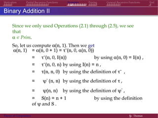Examples Pairing General Recursive Functions EndMotivation Partial Recursive Functions
Binary Addition II
Since we only used Operations (2.1) through (2.5), we see
that
α ∈ Prim.
So, let us compute α(n, 1). Then we get
α(n, 1) = α(n, 0 + 1) = τ˜(n, 0, α(n, 0))
= τ˜(n, 0, I(n)) by using α(n, 0) = I(n) ,
= τ˜(n, 0, n) by using I(n) = n ,
= τ(n, n, 0) by using the definition of τ˜ ,
= ψ˜ (n, n) by using the definition of τ ,
= ψ(n, n) by using the definition of ψ˜ ,
= S(n) = n + 1 by using the definition
of ψ and S .
Theory of Computation §c Thomas
 