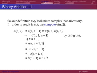 Examples Pairing General Recursive Functions EndMotivation Partial Recursive Functions
Binary Addition III
So, our definition may look more complex than necessary.
In order to see, it is not, we compute α(n, 2).
α(n, 2) = α(n, 1 + 1) = τ˜(n, 1, α(n, 1))
= τ˜(n, 1, n + 1) by using α(n,
1) = n + 1 ,
= τ(n, n + 1, 1)
= ψ˜ (n, n + 1)
= ψ(n + 1, n)
= S(n + 1) = n + 2 .
Theory of Computation §c Thomas
 