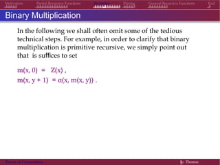 Examples Pairing General Recursive Functions EndMotivation Partial Recursive Functions
Binary Multiplication
In the following we shall often omit some of the tedious
technical steps. For example, in order to clarify that binary
multiplication is primitive recursive, we simply point out
that is suffices to set
m(x, 0) = Z(x) ,
m(x, y + 1) = α(x, m(x, y)) .
Theory of Computation §c Thomas
 