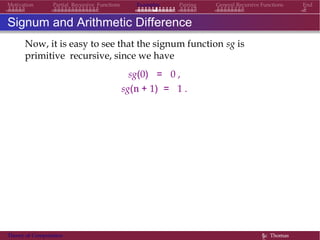 General Recursive Functions EndMotivation Partial Recursive Functions Examples Pairing
Signum and Arithmetic Difference
Now, it is easy to see that the signum function sg is
primitive recursive, since we have
sg(0) = 0 ,
sg(n + 1) = 1 .
Theory of Computation §c Thomas
 