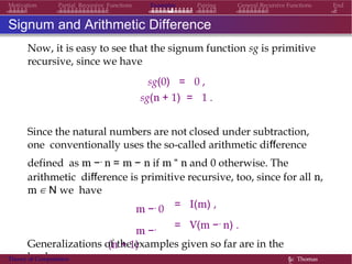 General Recursive Functions EndMotivation Partial Recursive Functions Examples Pairing
Signum and Arithmetic Difference
Now, it is easy to see that the signum function sg is primitive
recursive, since we have
sg(0) = 0 ,
sg(n + 1) = 1 .
Since the natural numbers are not closed under subtraction,
one conventionally uses the so-called arithmetic difference
defined as m −. n = m − n if m “ n and 0 otherwise. The
arithmetic difference is primitive recursive, too, since for all n,
m ∈ N we have
m −. 0
m −.
(n + 1)
= I(m) ,
= V(m −. n) .
Generalizations of the examples given so far are in the
book.Theory of Computation §c Thomas
 