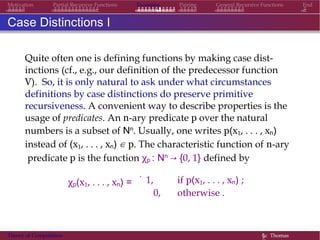 Examples Pairing General Recursive Functions EndMotivation Partial Recursive Functions
Case Distinctions I
Quite often one is defining functions by making case dist-
inctions (cf., e.g., our definition of the predecessor function
V). So, it is only natural to ask under what circumstances
definitions by case distinctions do preserve primitive
recursiveness. A convenient way to describe properties is the
usage of predicates. An n-ary predicate p over the natural
numbers is a subset of Nn. Usually, one writes p(x1, . . . , xn)
instead of (x1, . . . , xn) ∈ p. The characteristic function of n-ary
predicate p is the function χp : Nn → {0, 1} defined by
χp(x1, . . . , xn) =
.
1, if p(x1, . . . , xn) ;
0, otherwise .
Theory of Computation §c Thomas
 